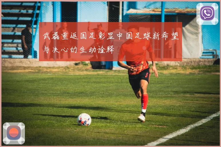 武磊重返国足彰显中国足球新希望与决心的生动诠释