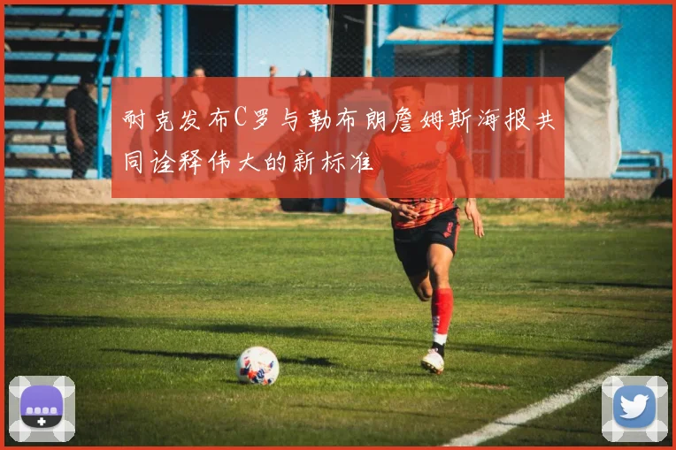 耐克发布C罗与勒布朗詹姆斯海报共同诠释伟大的新标准