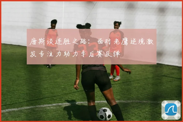 唐斯谈连胜之路：面对老鹰逆境激发专注力助力季后赛反弹