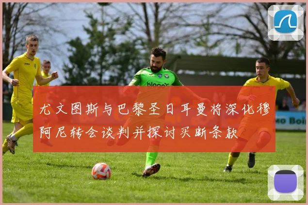 尤文图斯与巴黎圣日耳曼将深化穆阿尼转会谈判并探讨买断条款