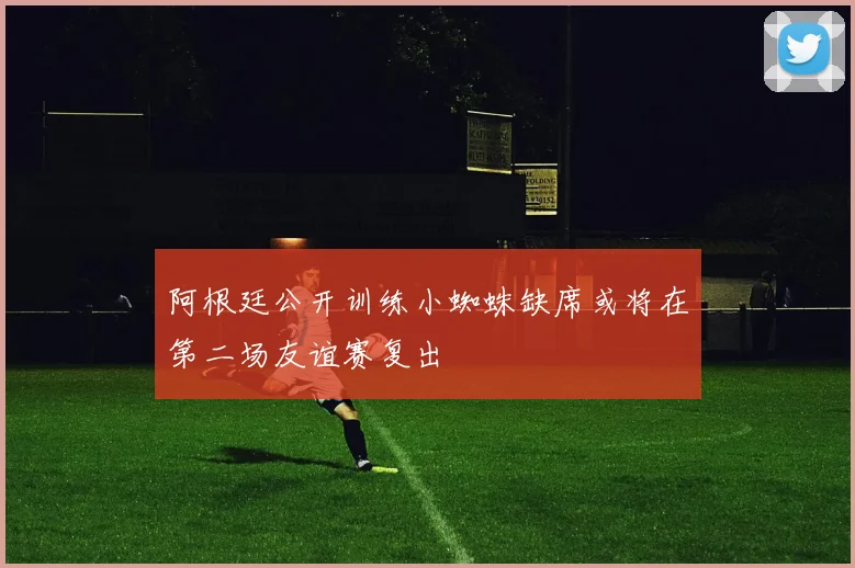 阿根廷公开训练小蜘蛛缺席或将在第二场友谊赛复出
