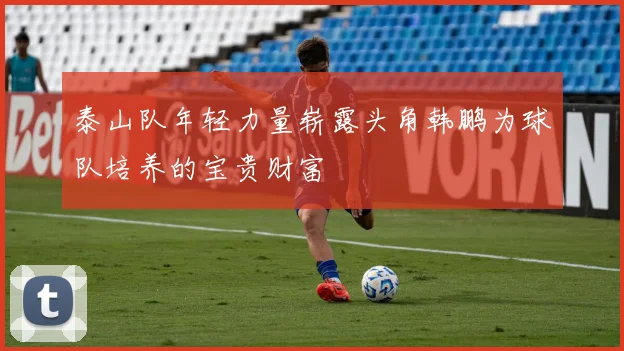 泰山队年轻力量崭露头角韩鹏为球队培养的宝贵财富