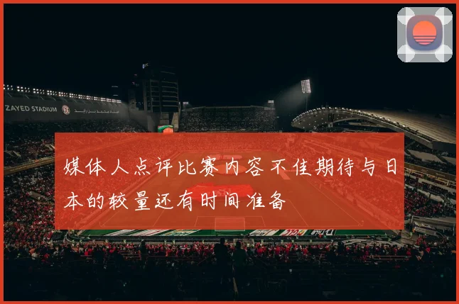 媒体人点评比赛内容不佳期待与日本的较量还有时间准备