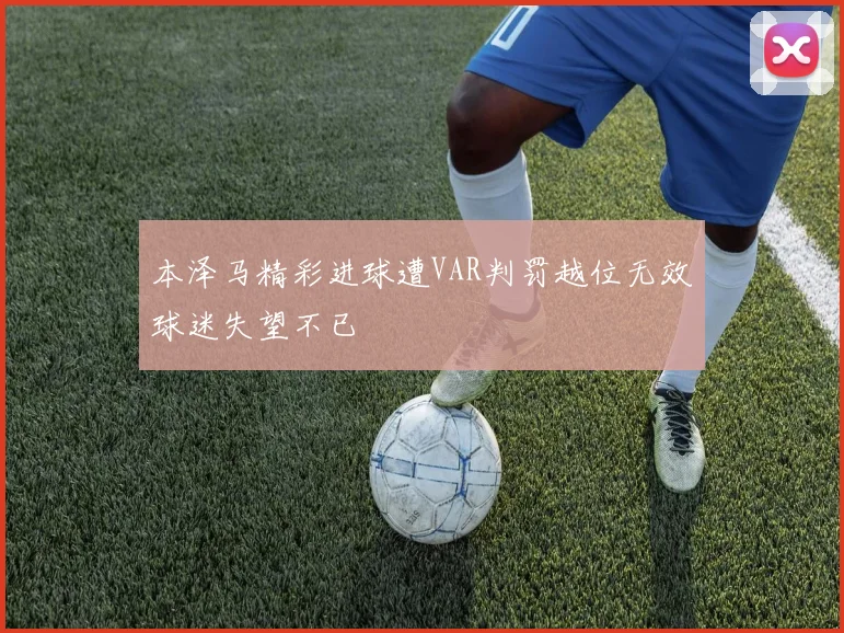 本泽马精彩进球遭VAR判罚越位无效球迷失望不已