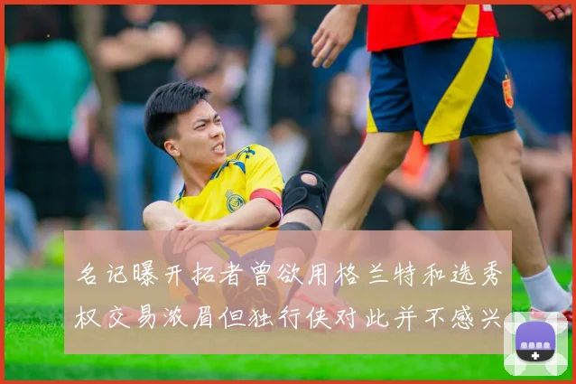 名记曝开拓者曾欲用格兰特和选秀权交易浓眉但独行侠对此并不感兴趣