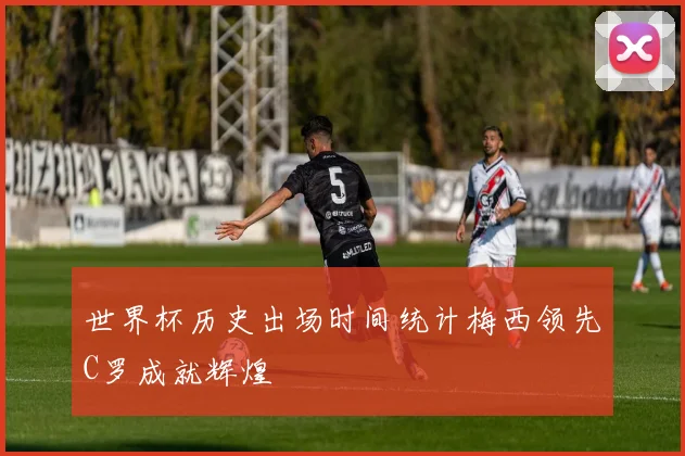 世界杯历史出场时间统计梅西领先C罗成就辉煌
