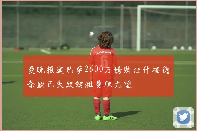 曼晚报道巴萨2600万镑购拉什福德条款已失效续租曼联无望